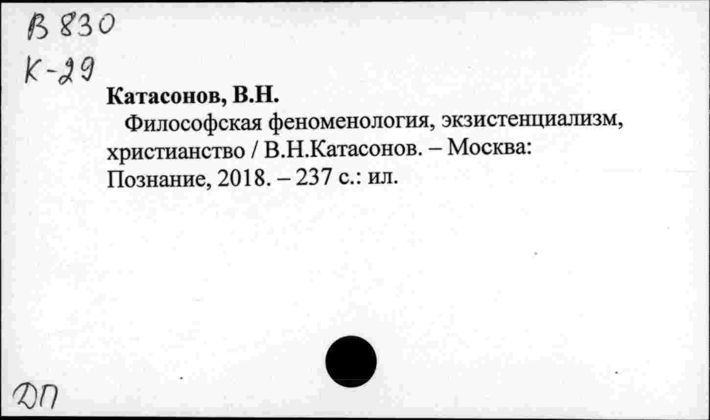 ﻿р> ?30
Катасонов, В.Н.
Философская феноменология, экзистенциализм, христианство / В.Н.Катасонов. — Москва: Познание, 2018. — 237 с.: ил.
<00